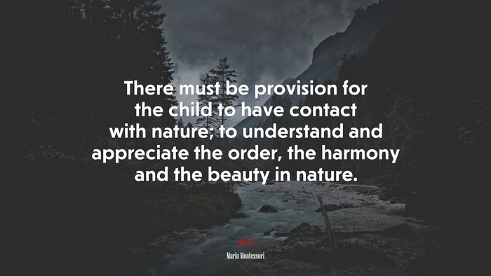 There must be provision for the child to have contact with nature; to understand and appreciate the order, the harmony and the beauty in nature. | Maria Montessori quote