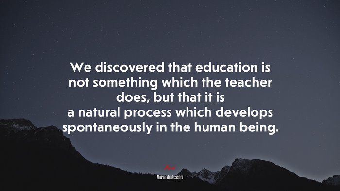 We discovered that education is not something which the teacher does, but that it is a natural process which develops spontaneously in the human being. | Maria Montessori quote