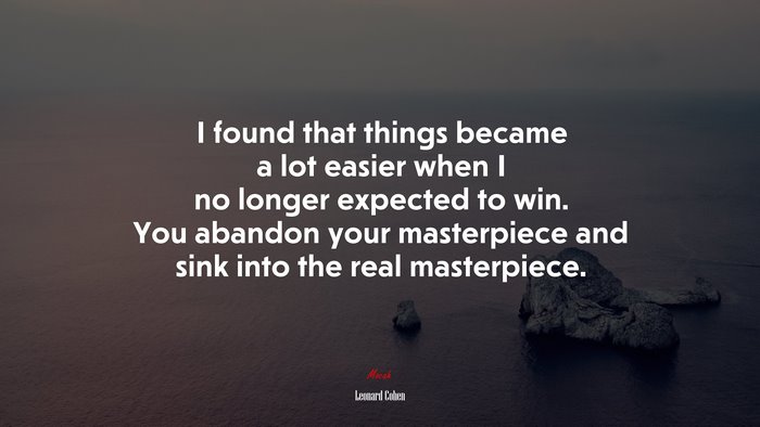 I found that things became a lot easier when I no longer expected to win. You abandon your masterpiece and sink into the real masterpiece. | Leonard Cohen quote