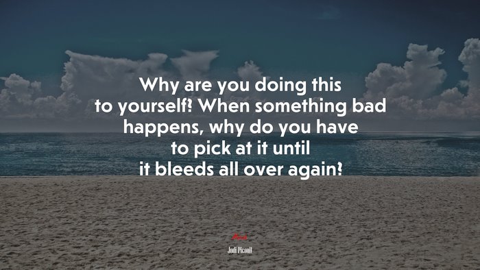 Why are you doing this to yourself? When something bad happens, why do you have to pick at it until it bleeds all over again? | Jodi Picoult quote