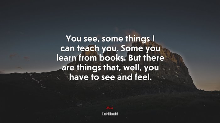 You see, some things I can teach you. Some you learn from books. But there are things that, well, you have to see and feel. | Khaled Hosseini quote