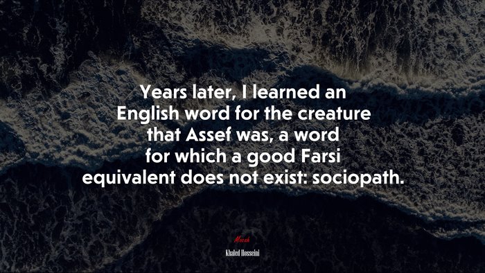 Years later, I learned an English word for the creature that Assef was, a word for which a good Farsi equivalent does not exist: sociopath. | Khaled Hosseini quote