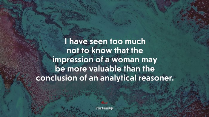 I have seen too much not to know that the impression of a woman may be more valuable than the conclusion of an analytical reasoner. | Arthur Conan Doyle quote