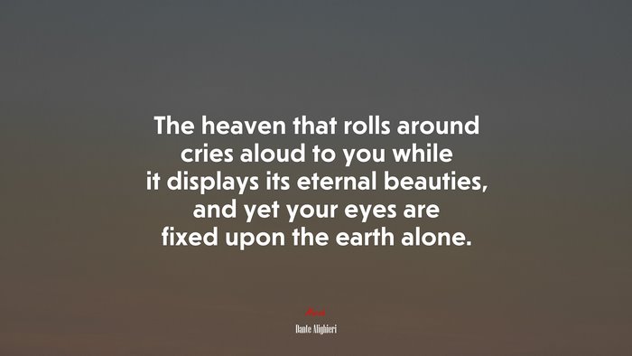 The heaven that rolls around cries aloud to you while it displays its eternal beauties, and yet your eyes are fixed upon the earth alone. | Dante Alighieri quote