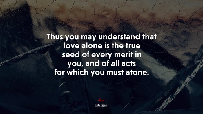 Thus you may understand that love alone is the true seed of every merit in you, and of all acts for which you must atone. | Dante Alighieri quote