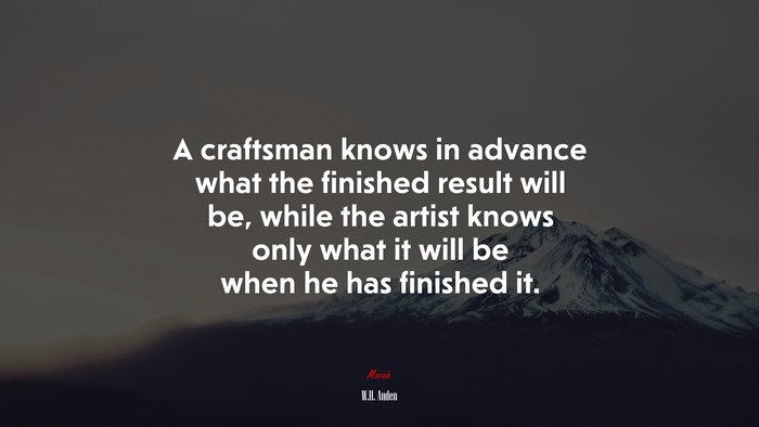 A craftsman knows in advance what the finished result will be, while the artist knows only what it will be when he has finished it. | W.H. Auden quote
