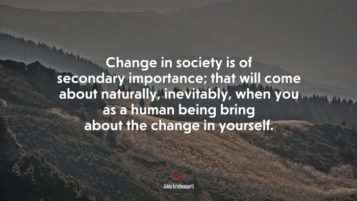 Change in society is of secondary importance; that will come about naturally, inevitably, when you as a human being bring about the change in yourself. | Jiddu Krishnamurti quote