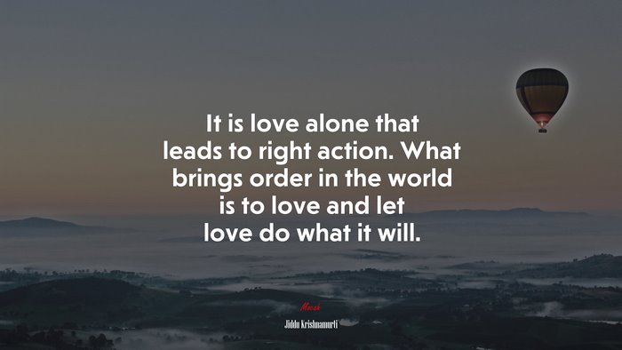 It is love alone that leads to right action. What brings order in the world is to love and let love do what it will. | Jiddu Krishnamurti quote