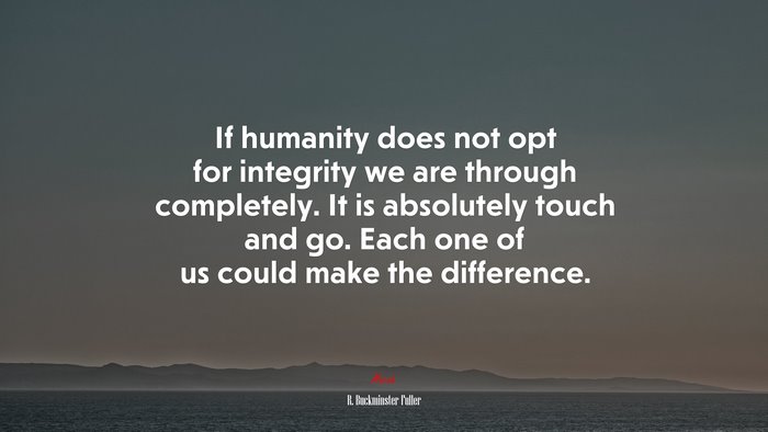 If humanity does not opt for integrity we are through completely. It is absolutely touch and go. Each one of us could make the difference. | R. Buckminster Fuller quote