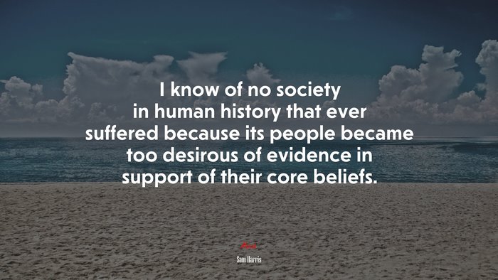I know of no society in human history that ever suffered because its people became too desirous of evidence in support of their core beliefs. | Sam Harris quote