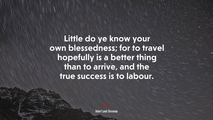 Little do ye know your own blessedness; for to travel hopefully is a better thing than to arrive, and the true success is to labour. | Robert Louis Stevenson quote
