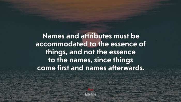 Names and attributes must be accommodated to the essence of things, and not the essence to the names, since things come first and names afterwards. | Galileo Galilei quote