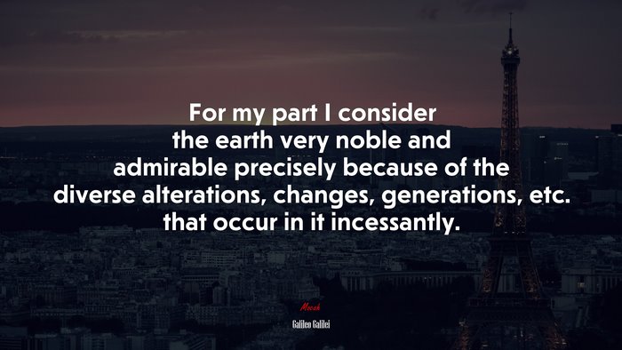 For my part I consider the earth very noble and admirable precisely because of the diverse alterations, changes, generations, etc. that occur in it incessantly. | Galileo Galilei quote