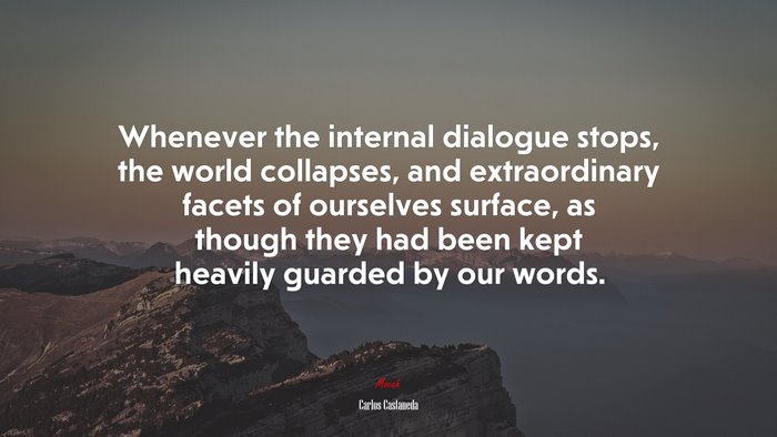 Whenever the internal dialogue stops, the world collapses, and extraordinary facets of ourselves surface, as though they had been kept heavily guarded by our words. | Carlos Castaneda quote