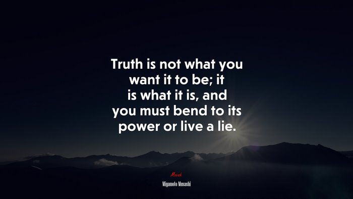 Truth is not what you want it to be; it is what it is, and you must bend to its power or live a lie. | Miyamoto Musashi quote