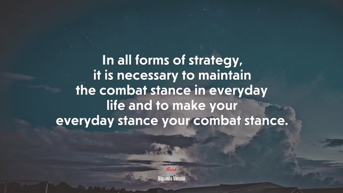 In all forms of strategy, it is necessary to maintain the combat stance in everyday life and to make your everyday stance your combat stance. | Miyamoto Musashi quote