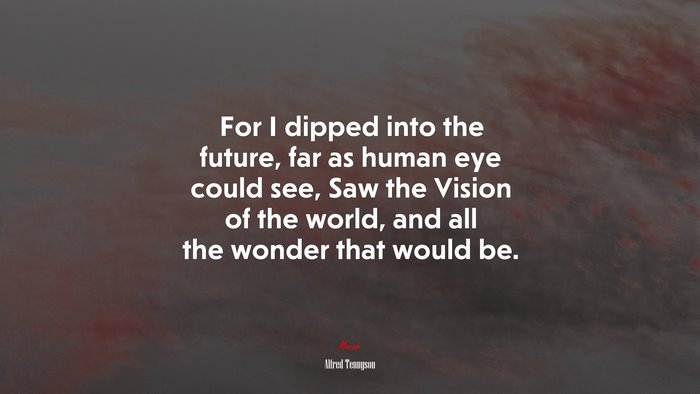 For I dipped into the future, far as human eye could see, Saw the Vision of the world, and all the wonder that would be. | Alfred Tennyson quote