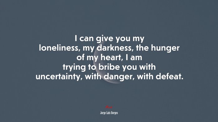 I can give you my loneliness, my darkness, the hunger of my heart, I am trying to bribe you with uncertainty, with danger, with defeat. | Jorge Luis Borges quote