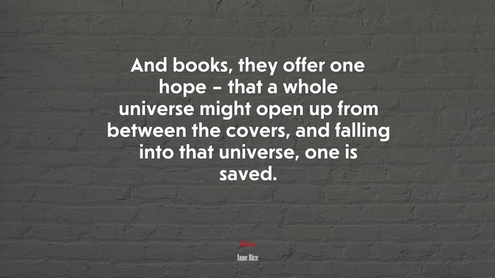 And books, they offer one hope – that a whole universe might open up from between the covers, and falling into that universe, one is saved. | Anne Rice quote