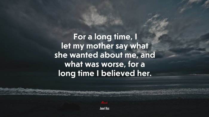 For a long time, I let my mother say what she wanted about me, and what was worse, for a long time I believed her. | Junot Díaz quote