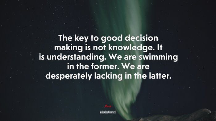 The key to good decision making is not knowledge. It is understanding. We are swimming in the former. We are desperately lacking in the latter. | Malcolm Gladwell quote