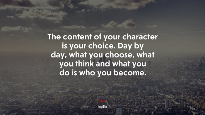 The content of your character is your choice. Day by day, what you choose, what you think and what you do is who you become. | Heraclitus quote