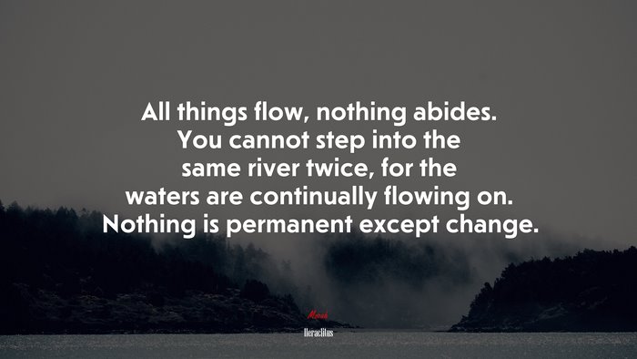 All things flow, nothing abides. You cannot step into the same river twice, for the waters are continually flowing on. Nothing is permanent except change. | Heraclitus quote