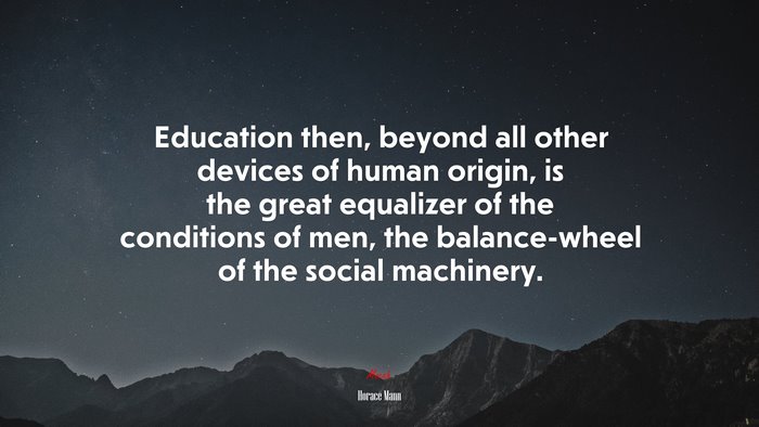 Education then, beyond all other devices of human origin, is the great equalizer of the conditions of men, the balance-wheel of the social machinery. | Horace Mann quote