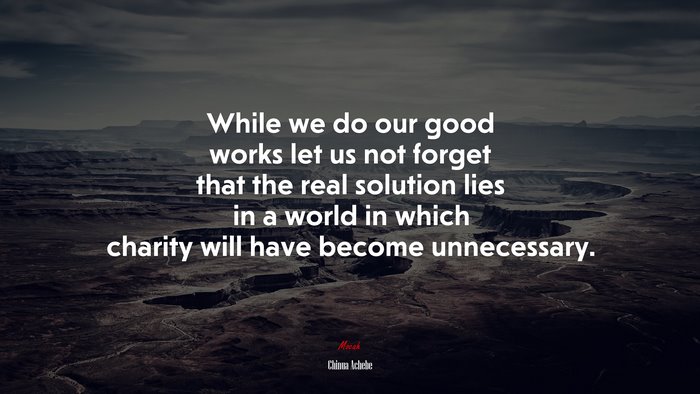 While we do our good works let us not forget that the real solution lies in a world in which charity will have become unnecessary. | Chinua Achebe quote