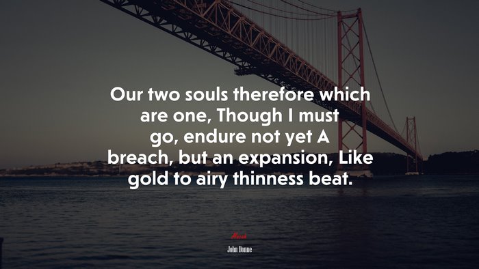 Our two souls therefore which are one, Though I must go, endure not yet A breach, but an expansion, Like gold to airy thinness beat. | John Donne quote