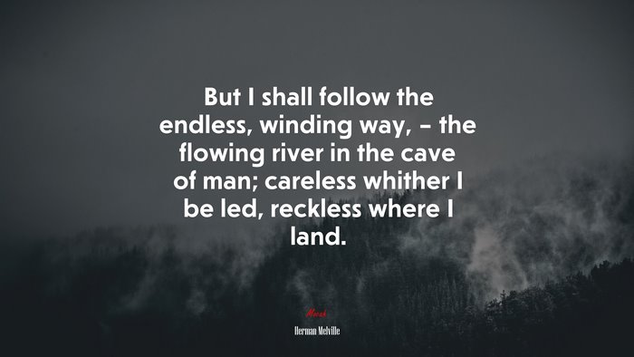 But I shall follow the endless, winding way, – the flowing river in the cave of man; careless whither I be led, reckless where I land. | Herman Melville quote