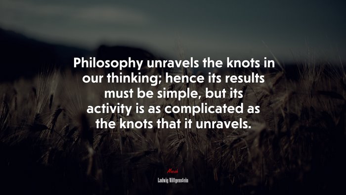 Philosophy unravels the knots in our thinking; hence its results must be simple, but its activity is as complicated as the knots that it unravels. | Ludwig Wittgenstein quote