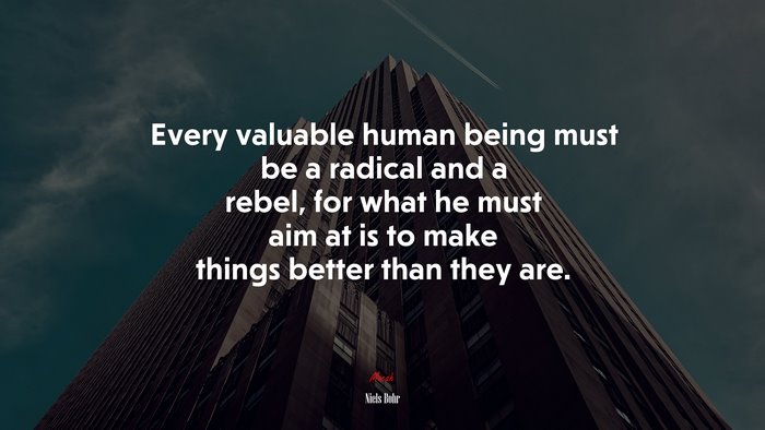 Every valuable human being must be a radical and a rebel, for what he must aim at is to make things better than they are. | Niels Bohr quote