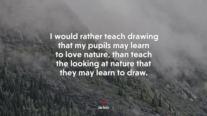 I would rather teach drawing that my pupils may learn to love nature, than teach the looking at nature that they may learn to draw. | John Ruskin quote