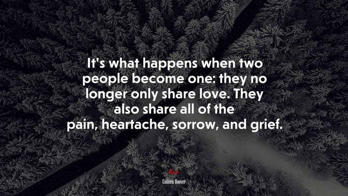 It’s what happens when two people become one: they no longer only share love. They also share all of the pain, heartache, sorrow, and grief. | Colleen Hoover quote