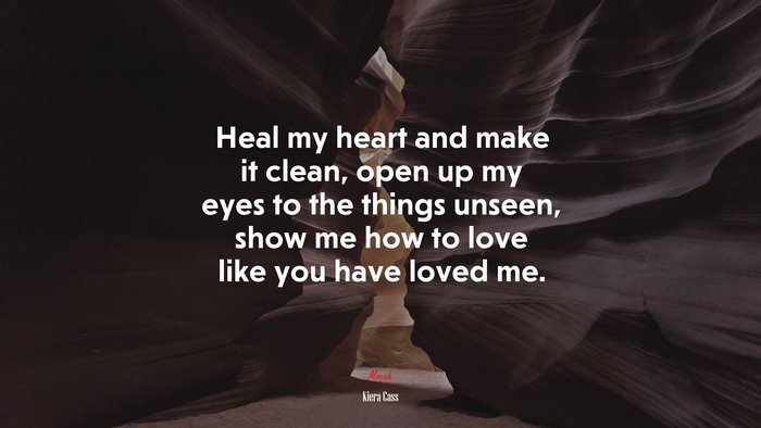 Heal my heart and make it clean, open up my eyes to the things unseen, show me how to love like you have loved me. | Kiera Cass quote