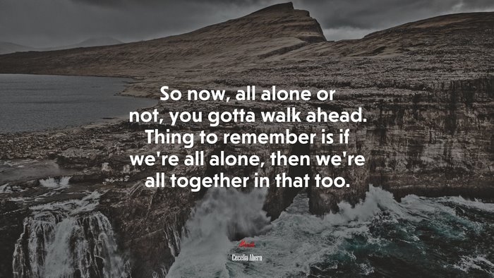So now, all alone or not, you gotta walk ahead. Thing to remember is if we’re all alone, then we’re all together in that too. | Cecelia Ahern quote