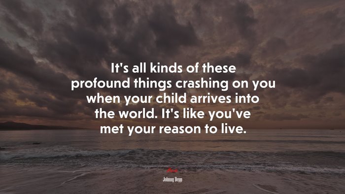 It’s all kinds of these profound things crashing on you when your child arrives into the world. It’s like you’ve met your reason to live. | Johnny Depp quote