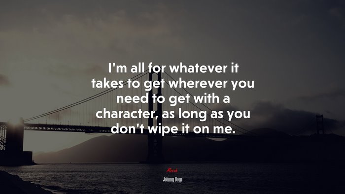 I’m all for whatever it takes to get wherever you need to get with a character, as long as you don’t wipe it on me. | Johnny Depp quote