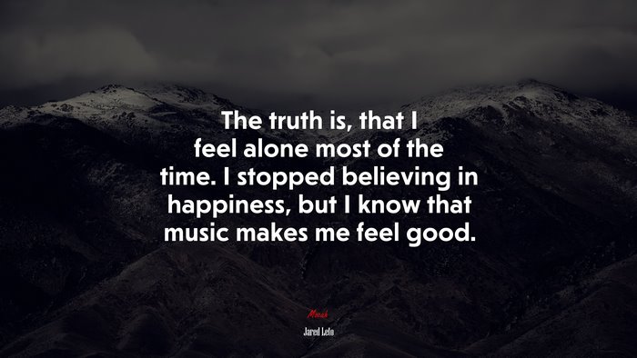 The truth is, that I feel alone most of the time. I stopped believing in happiness, but I know that music makes me feel good. | Jared Leto quote