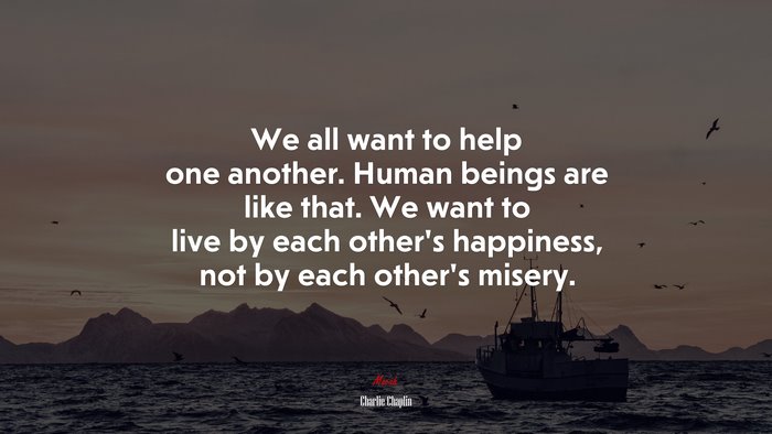 We all want to help one another. Human beings are like that. We want to live by each other’s happiness, not by each other’s misery. | Charlie Chaplin quote