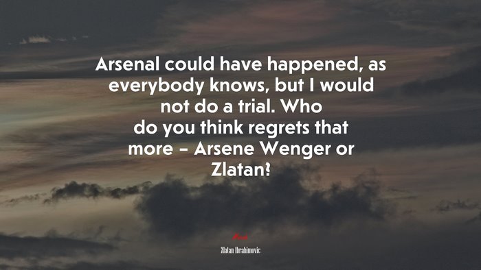 Arsenal could have happened, as everybody knows, but I would not do a trial. Who do you think regrets that more – Arsene Wenger or Zlatan? | Zlatan Ibrahimovic quote