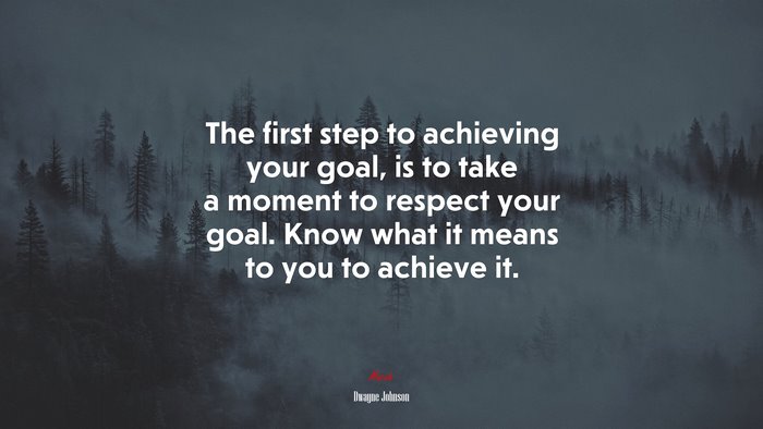 The first step to achieving your goal, is to take a moment to respect your goal. Know what it means to you to achieve it. | Dwayne Johnson quote