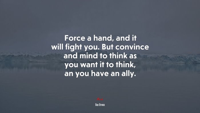 Force a hand, and it will fight you. But convince and mind to think as you want it to think, an you have an ally. | Dan Brown quote