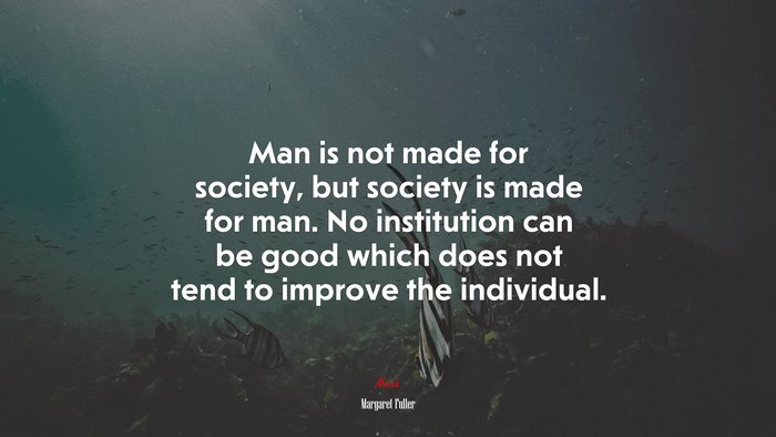 Man is not made for society, but society is made for man. No institution can be good which does not tend to improve the individual. | Margaret Fuller quote