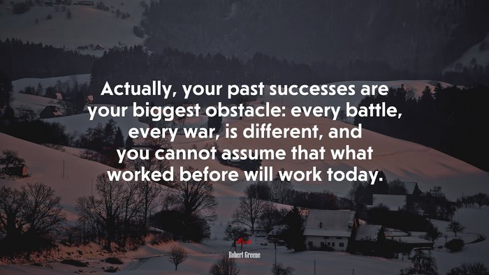 Actually, your past successes are your biggest obstacle: every battle, every war, is different, and you cannot assume that what worked before will work today. | Robert Greene quote