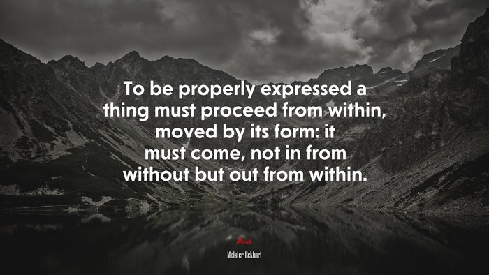 To be properly expressed a thing must proceed from within, moved by its form: it must come, not in from without but out from within. | Meister Eckhart quote