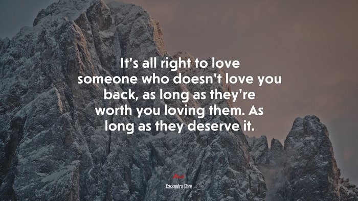 It’s all right to love someone who doesn’t love you back, as long as they’re worth you loving them. As long as they deserve it. | Cassandra Clare quote