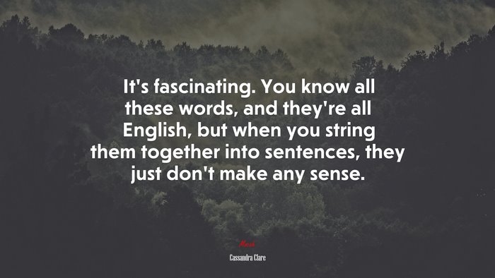 It’s fascinating. You know all these words, and they’re all English, but when you string them together into sentences, they just don’t make any sense. | Cassandra Clare quote