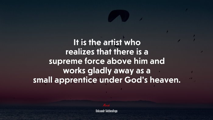 It is the artist who realizes that there is a supreme force above him and works gladly away as a small apprentice under God’s heaven. | Aleksandr Solzhenitsyn quote